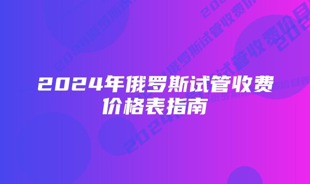 2024年俄罗斯试管收费价格表指南