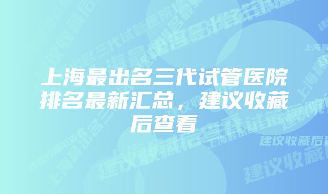 上海最出名三代试管医院排名最新汇总，建议收藏后查看