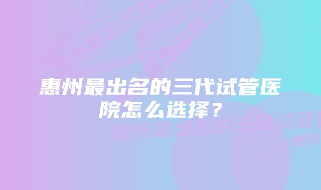 惠州最出名的三代试管医院怎么选择？