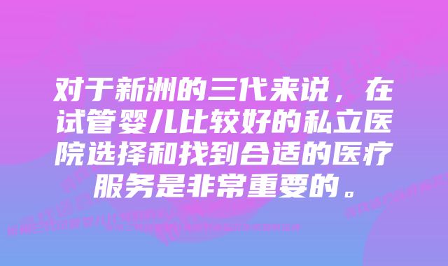 对于新洲的三代来说，在试管婴儿比较好的私立医院选择和找到合适的医疗服务是非常重要的。