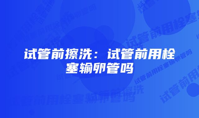 试管前擦洗：试管前用栓塞输卵管吗