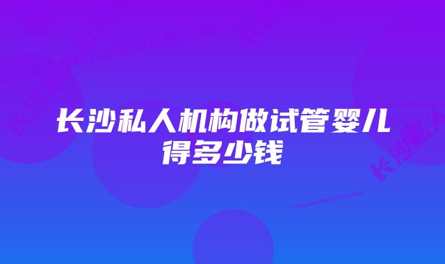 长沙私人机构做试管婴儿得多少钱