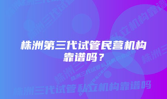 株洲第三代试管民营机构靠谱吗？