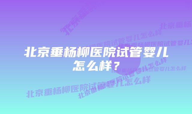 北京垂杨柳医院试管婴儿怎么样？