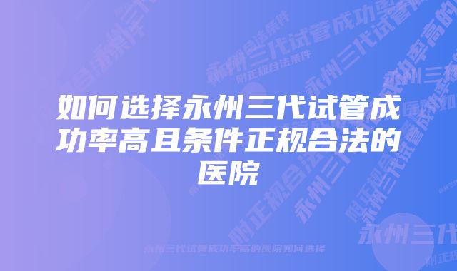 如何选择永州三代试管成功率高且条件正规合法的医院