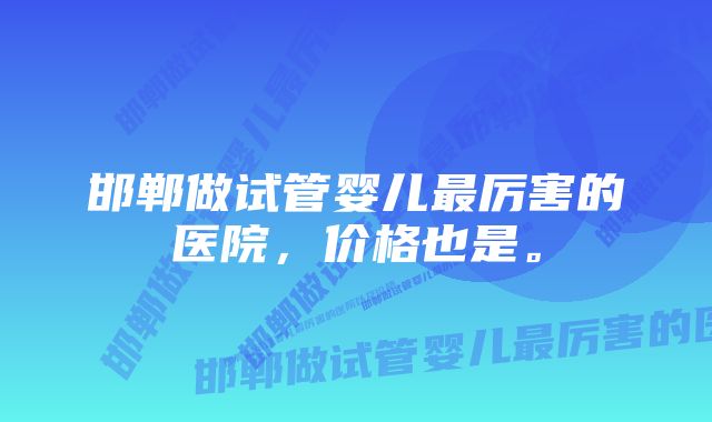 邯郸做试管婴儿最厉害的医院，价格也是。