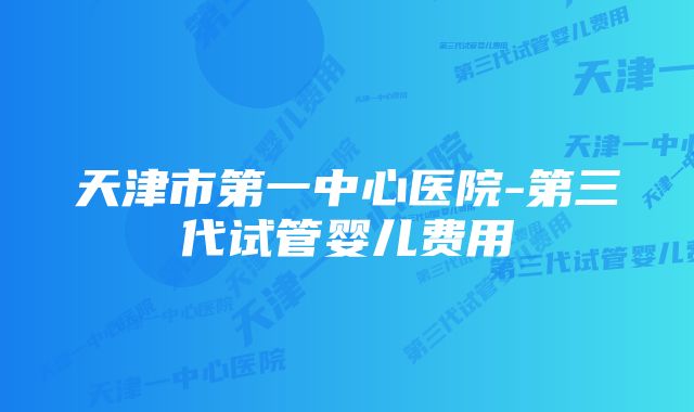 天津市第一中心医院-第三代试管婴儿费用