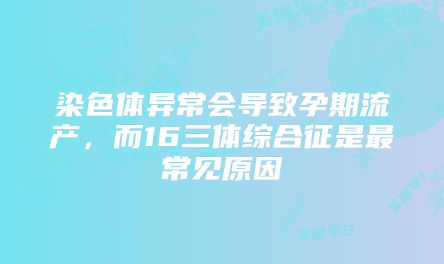 染色体异常会导致孕期流产，而16三体综合征是最常见原因