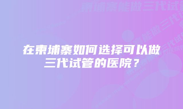 在柬埔寨如何选择可以做三代试管的医院？