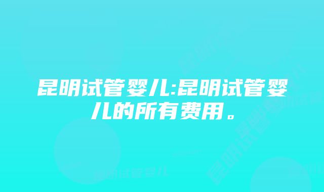 昆明试管婴儿:昆明试管婴儿的所有费用。