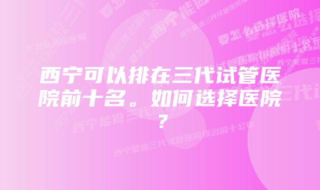 西宁可以排在三代试管医院前十名。如何选择医院？