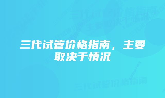 三代试管价格指南，主要取决于情况