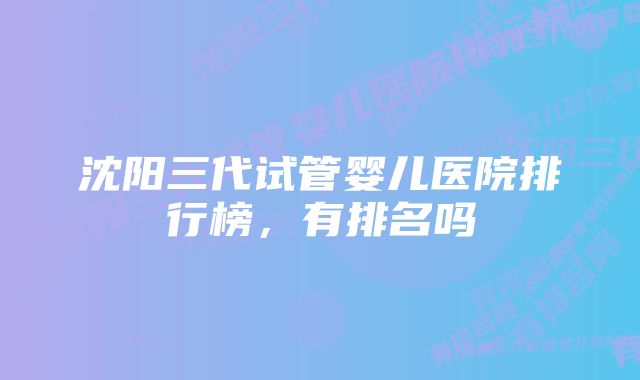 沈阳三代试管婴儿医院排行榜，有排名吗