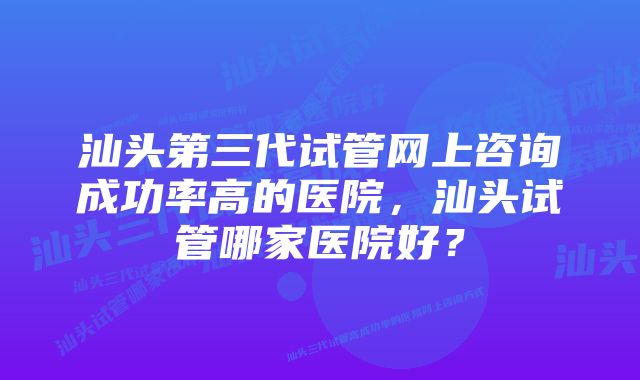 汕头第三代试管网上咨询成功率高的医院，汕头试管哪家医院好？