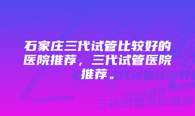 石家庄三代试管比较好的医院推荐，三代试管医院推荐。