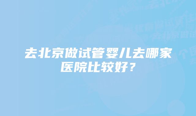 去北京做试管婴儿去哪家医院比较好？