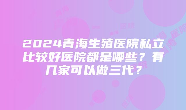 2024青海生殖医院私立比较好医院都是哪些？有几家可以做三代？