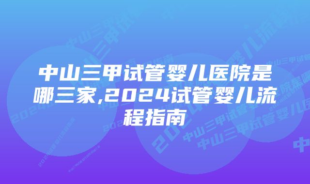 中山三甲试管婴儿医院是哪三家,2024试管婴儿流程指南