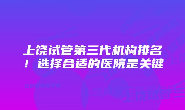 上饶试管第三代机构排名！选择合适的医院是关键