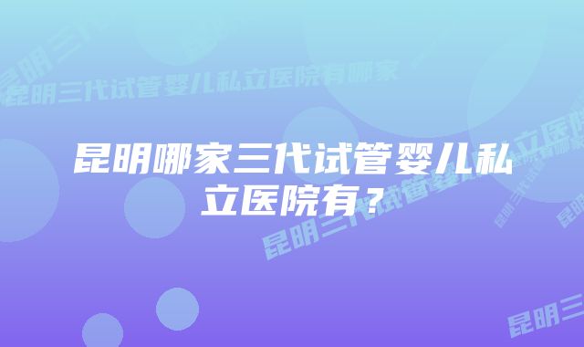 昆明哪家三代试管婴儿私立医院有？