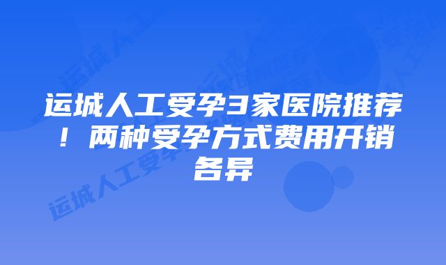 运城人工受孕3家医院推荐！两种受孕方式费用开销各异