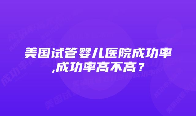 美国试管婴儿医院成功率,成功率高不高？