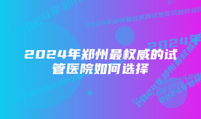 2024年郑州最权威的试管医院如何选择