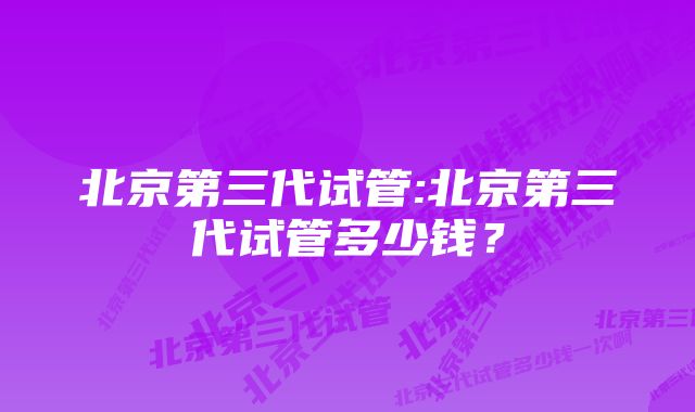 北京第三代试管:北京第三代试管多少钱？