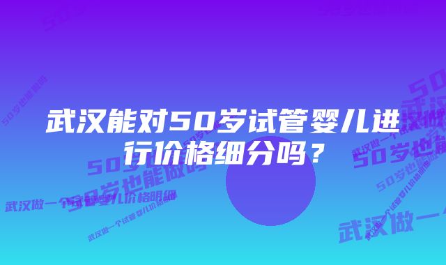 武汉能对50岁试管婴儿进行价格细分吗？