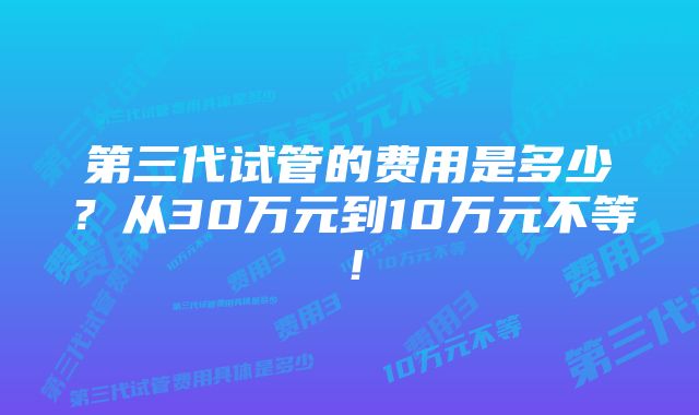 第三代试管的费用是多少？从30万元到10万元不等！