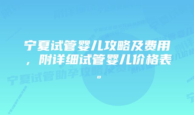 宁夏试管婴儿攻略及费用，附详细试管婴儿价格表。