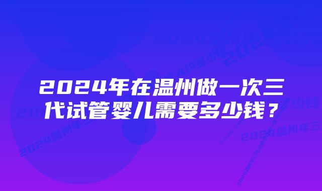 2024年在温州做一次三代试管婴儿需要多少钱？