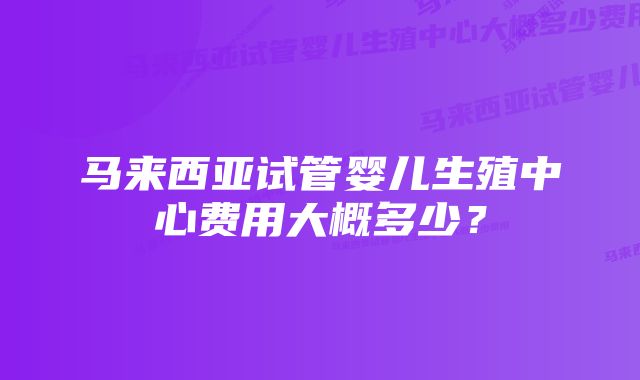 马来西亚试管婴儿生殖中心费用大概多少？