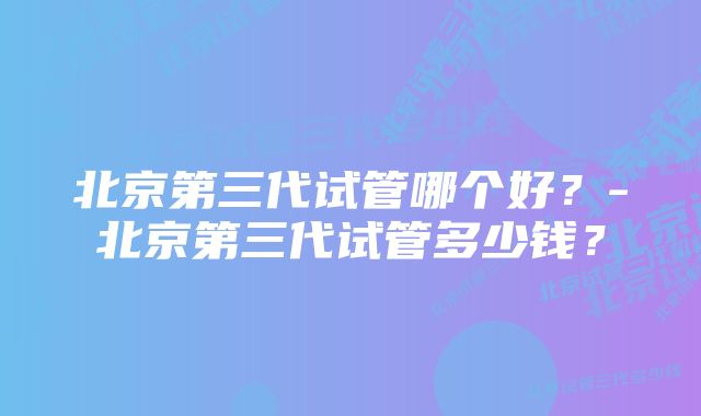 北京第三代试管哪个好？-北京第三代试管多少钱？