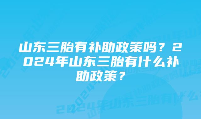 山东三胎有补助政策吗？2024年山东三胎有什么补助政策？