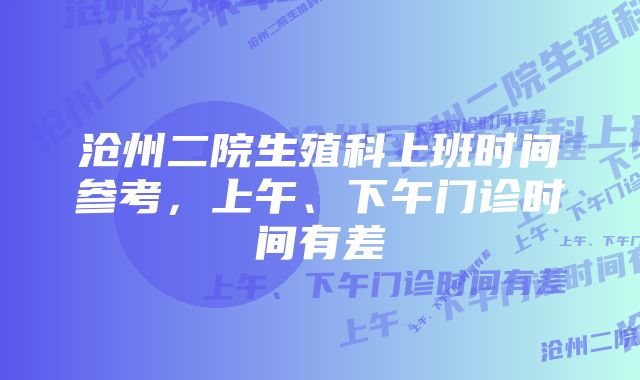 沧州二院生殖科上班时间参考，上午、下午门诊时间有差