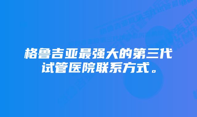 格鲁吉亚最强大的第三代试管医院联系方式。