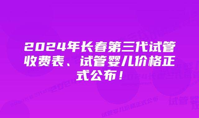 2024年长春第三代试管收费表、试管婴儿价格正式公布！