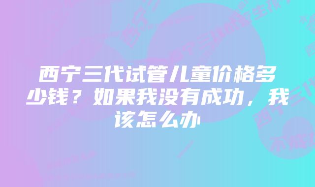 西宁三代试管儿童价格多少钱？如果我没有成功，我该怎么办