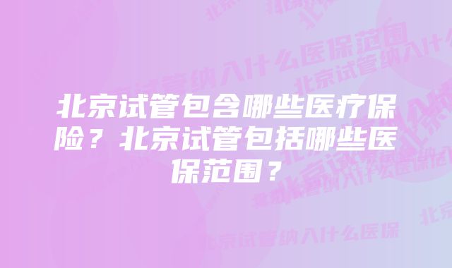 北京试管包含哪些医疗保险？北京试管包括哪些医保范围？