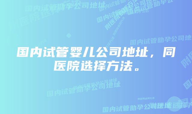 国内试管婴儿公司地址，同医院选择方法。