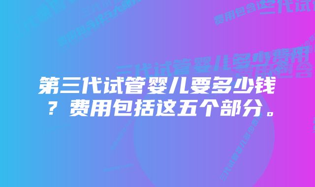 第三代试管婴儿要多少钱？费用包括这五个部分。