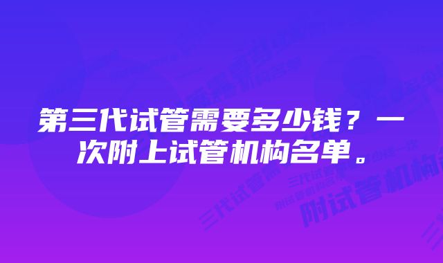 第三代试管需要多少钱？一次附上试管机构名单。