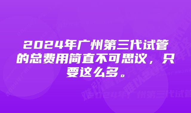 2024年广州第三代试管的总费用简直不可思议，只要这么多。