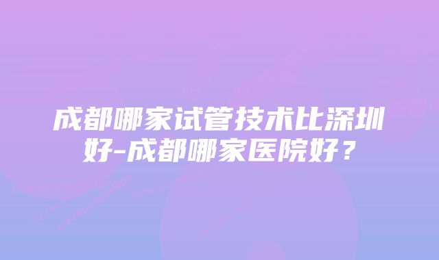 成都哪家试管技术比深圳好-成都哪家医院好？