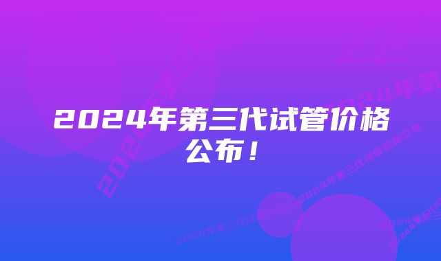 2024年第三代试管价格公布！