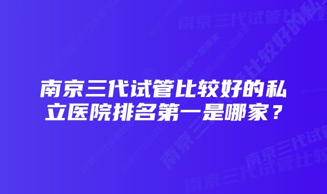 南京三代试管比较好的私立医院排名第一是哪家？