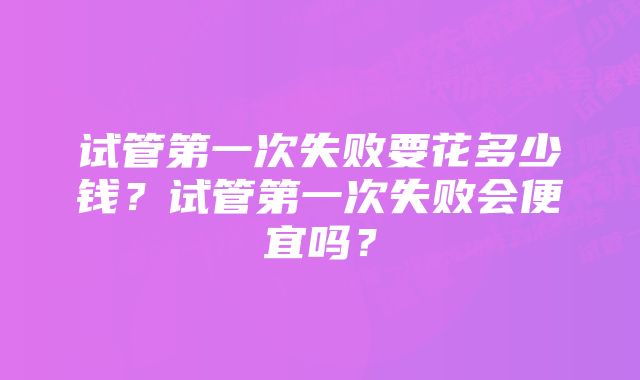 试管第一次失败要花多少钱？试管第一次失败会便宜吗？