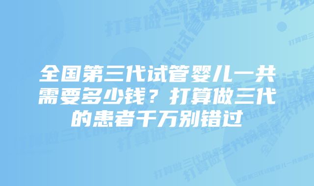 全国第三代试管婴儿一共需要多少钱？打算做三代的患者千万别错过