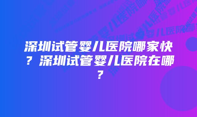 深圳试管婴儿医院哪家快？深圳试管婴儿医院在哪？